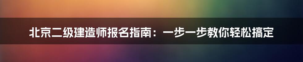 北京二级建造师报名指南：一步一步教你轻松搞定