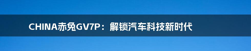 CHINA赤兔GV7P：解锁汽车科技新时代