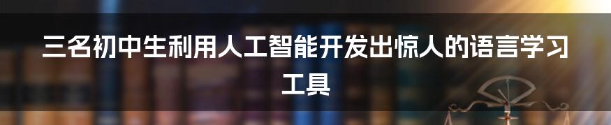 三名初中生利用人工智能开发出惊人的语言学习工具