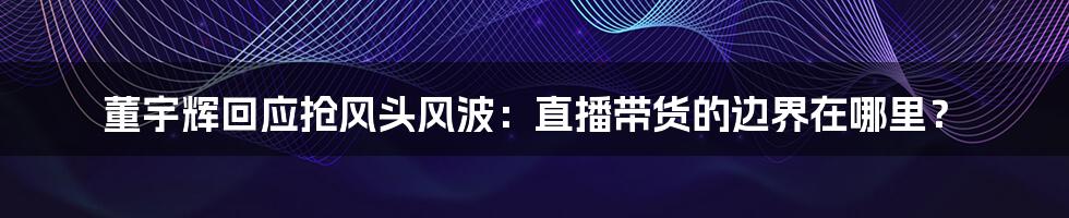 董宇辉回应抢风头风波：直播带货的边界在哪里？