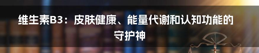 维生素B3：皮肤健康、能量代谢和认知功能的守护神