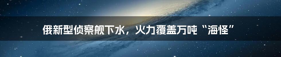 俄新型侦察舰下水，火力覆盖万吨“海怪”