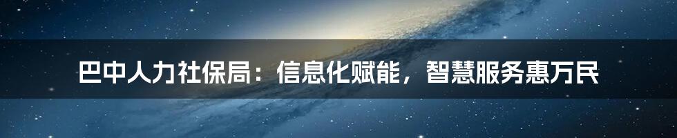 巴中人力社保局：信息化赋能，智慧服务惠万民