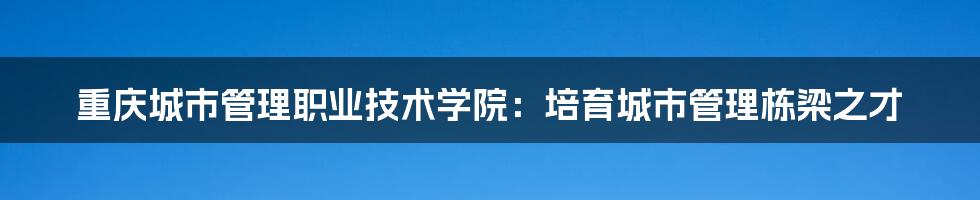 重庆城市管理职业技术学院：培育城市管理栋梁之才