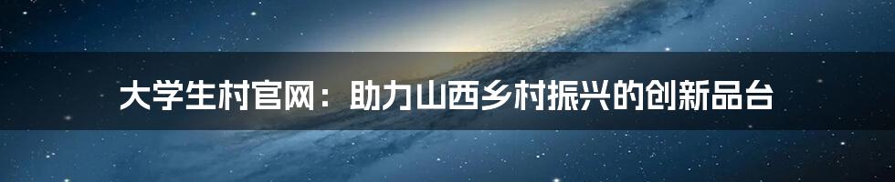 大学生村官网：助力山西乡村振兴的创新品台