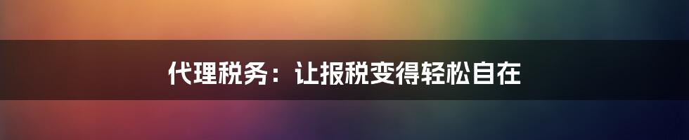 代理税务：让报税变得轻松自在