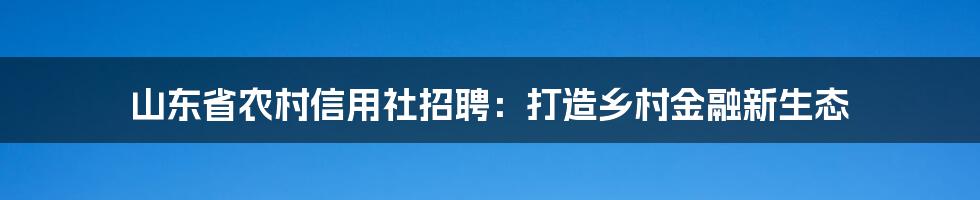 山东省农村信用社招聘：打造乡村金融新生态