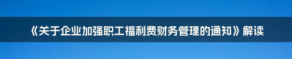 《关于企业加强职工福利费财务管理的通知》解读