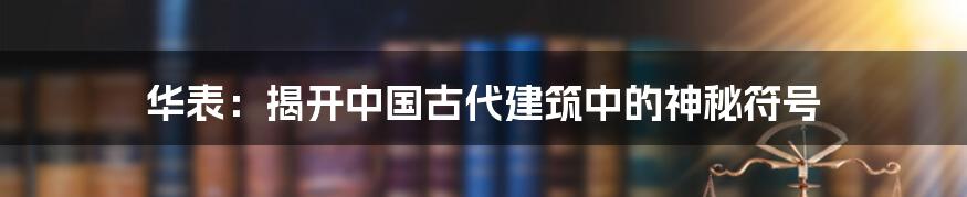 华表：揭开中国古代建筑中的神秘符号