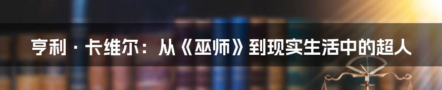 亨利·卡维尔：从《巫师》到现实生活中的超人