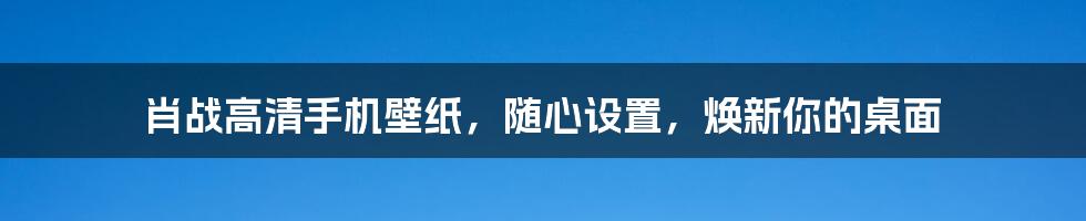 肖战高清手机壁纸，随心设置，焕新你的桌面