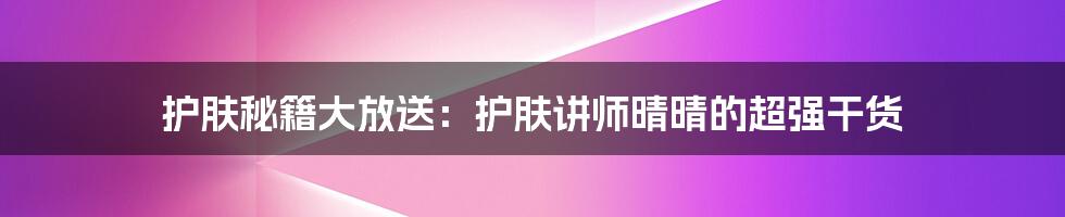 护肤秘籍大放送：护肤讲师晴晴的超强干货