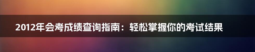 2012年会考成绩查询指南：轻松掌握你的考试结果