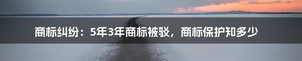 商标纠纷：5年3年商标被驳，商标保护知多少