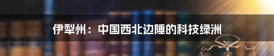 伊犁州：中国西北边陲的科技绿洲