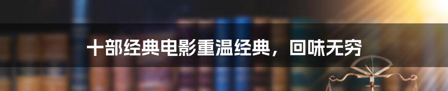 十部经典电影重温经典，回味无穷