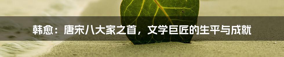 韩愈：唐宋八大家之首，文学巨匠的生平与成就