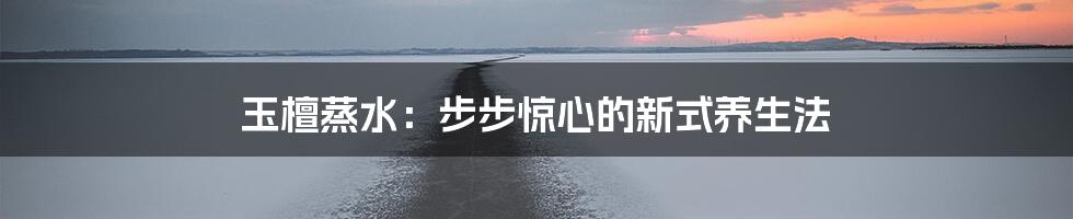 玉檀蒸水：步步惊心的新式养生法