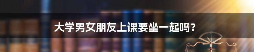 大学男女朋友上课要坐一起吗？