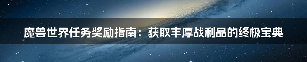 魔兽世界任务奖励指南：获取丰厚战利品的终极宝典