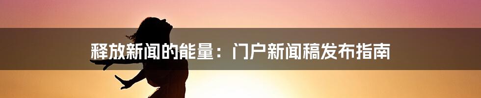 释放新闻的能量：门户新闻稿发布指南