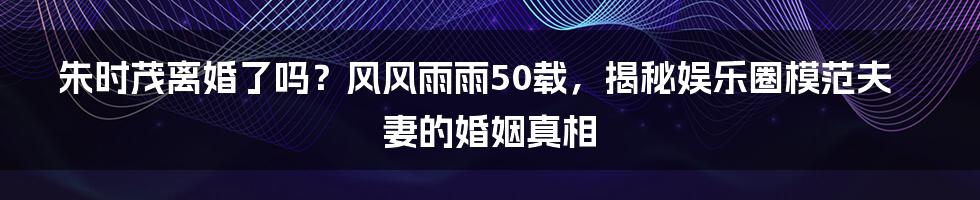 朱时茂离婚了吗？风风雨雨50载，揭秘娱乐圈模范夫妻的婚姻真相