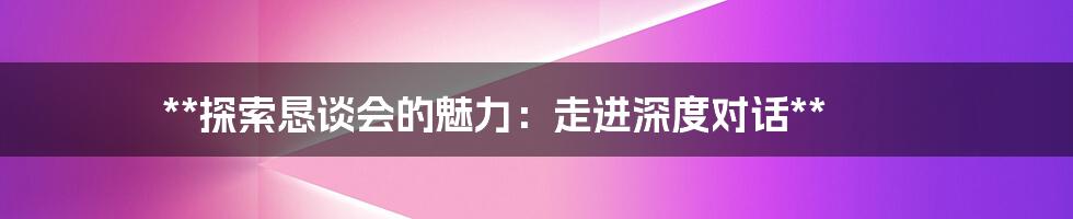 **探索恳谈会的魅力：走进深度对话**