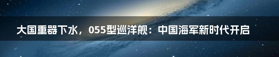 大国重器下水，055型巡洋舰：中国海军新时代开启