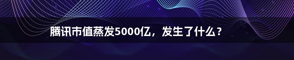 腾讯市值蒸发5000亿，发生了什么？