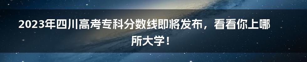 2023年四川高考专科分数线即将发布，看看你上哪所大学！