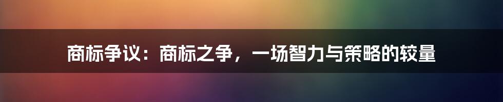 商标争议：商标之争，一场智力与策略的较量