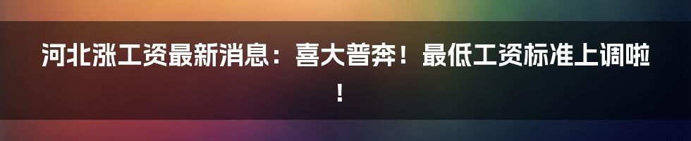 河北涨工资最新消息：喜大普奔！最低工资标准上调啦！