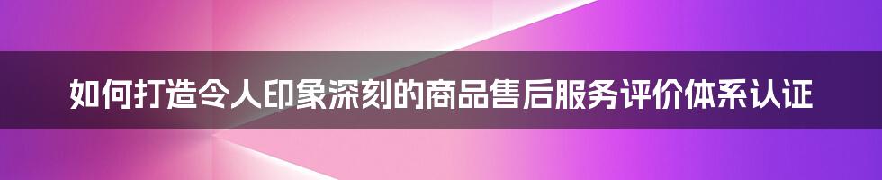 如何打造令人印象深刻的商品售后服务评价体系认证