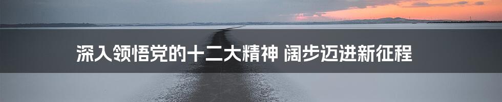 深入领悟党的十二大精神 阔步迈进新征程