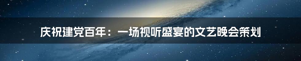 庆祝建党百年：一场视听盛宴的文艺晚会策划