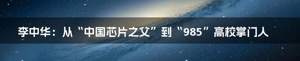 李中华：从“中国芯片之父”到“985”高校掌门人