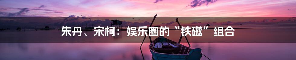 朱丹、宋柯：娱乐圈的“铁磁”组合