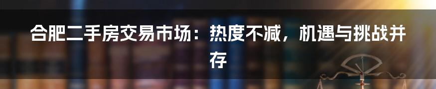 合肥二手房交易市场：热度不减，机遇与挑战并存