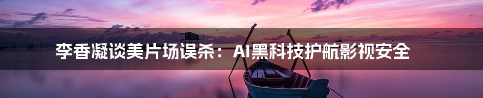 李香凝谈美片场误杀：AI黑科技护航影视安全