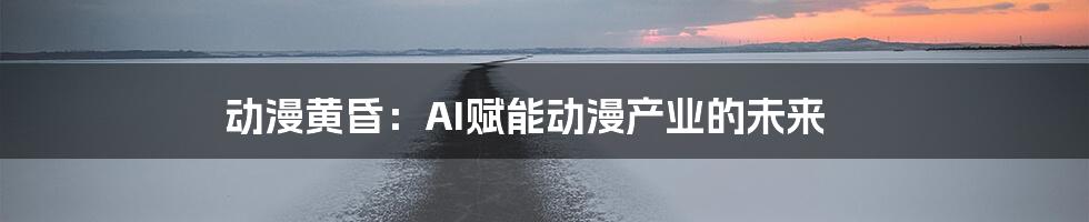 动漫黄昏：AI赋能动漫产业的未来