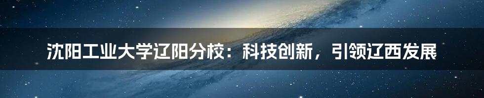 沈阳工业大学辽阳分校：科技创新，引领辽西发展