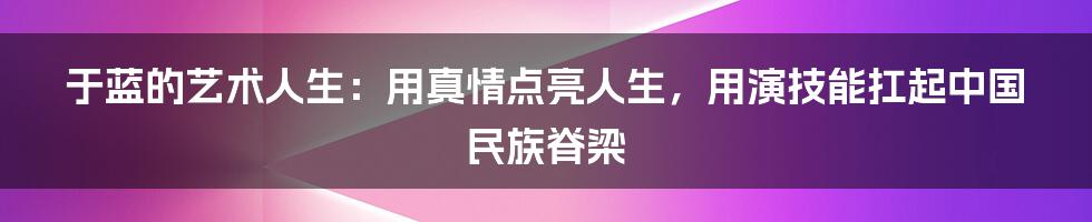 于蓝的艺术人生：用真情点亮人生，用演技能扛起中国民族脊梁