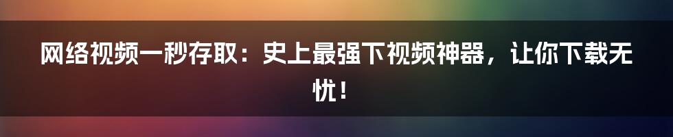 网络视频一秒存取：史上最强下视频神器，让你下载无忧！