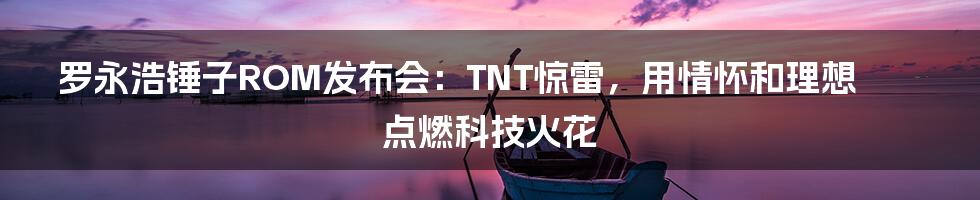 罗永浩锤子ROM发布会：TNT惊雷，用情怀和理想点燃科技火花