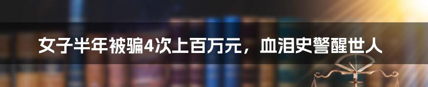 女子半年被骗4次上百万元，血泪史警醒世人