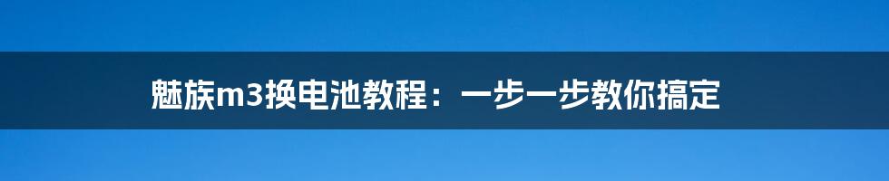 魅族m3换电池教程：一步一步教你搞定