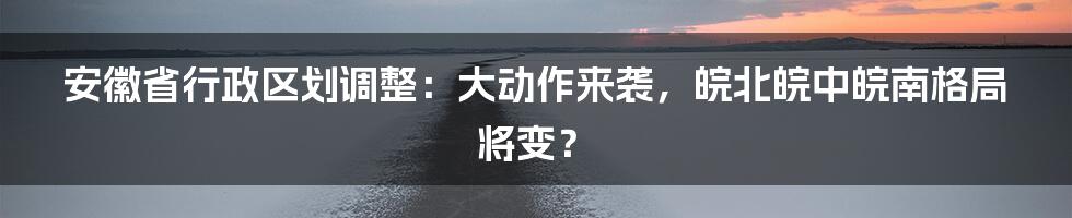 安徽省行政区划调整：大动作来袭，皖北皖中皖南格局将变？