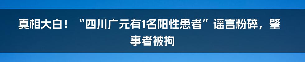 真相大白！“四川广元有1名阳性患者”谣言粉碎，肇事者被拘