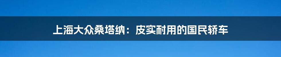 上海大众桑塔纳：皮实耐用的国民轿车