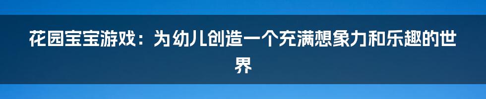 花园宝宝游戏：为幼儿创造一个充满想象力和乐趣的世界